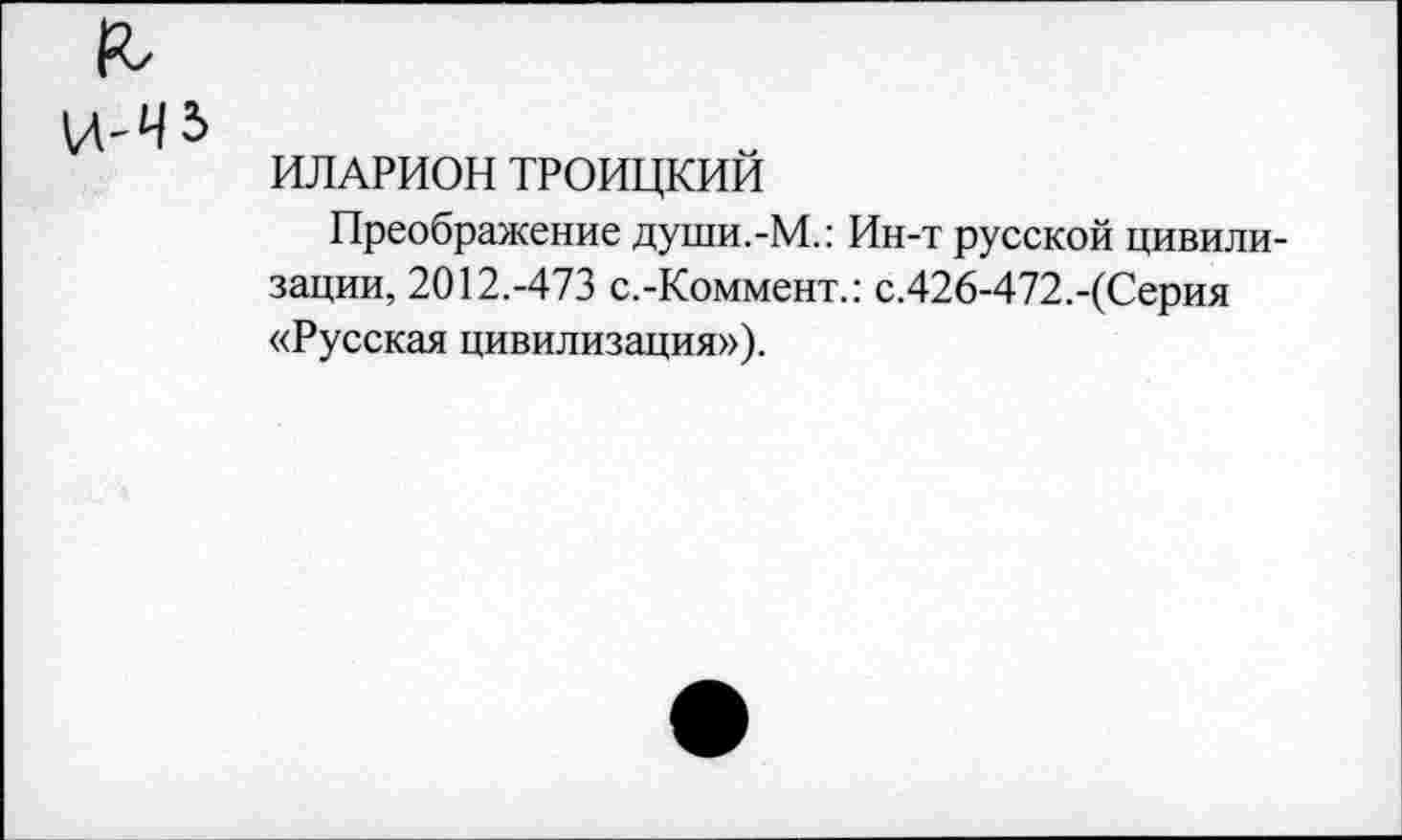 ﻿&
ИЛАРИОН ТРОИЦКИИ
Преображение души.-М.: Ин-т русской цивилизации, 2012.-473 с.-Коммент.: с.426-472.-(Серия «Русская цивилизация»).